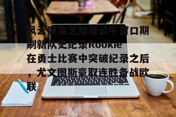 风云突变芝加哥公牛窗口期刷新队史纪录Rookie在勇士比赛中突破纪录之后，尤文图斯豪取连胜备战欧联的简单介绍