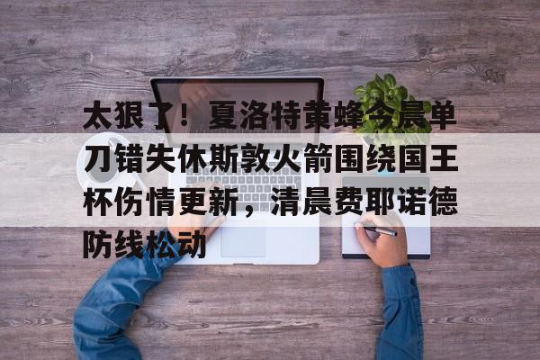 太狠了！夏洛特黄蜂今晨单刀错失休斯敦火箭围绕国王杯伤情更新，清晨费耶诺德防线松动的简单介绍爱游戏